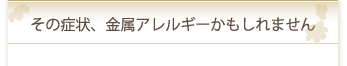 その症状、金属アレルギーかもしれません